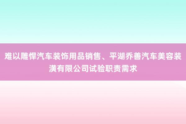 难以雕悍汽车装饰用品销售、平湖乔善汽车美容装潢有限公司试验职责需求